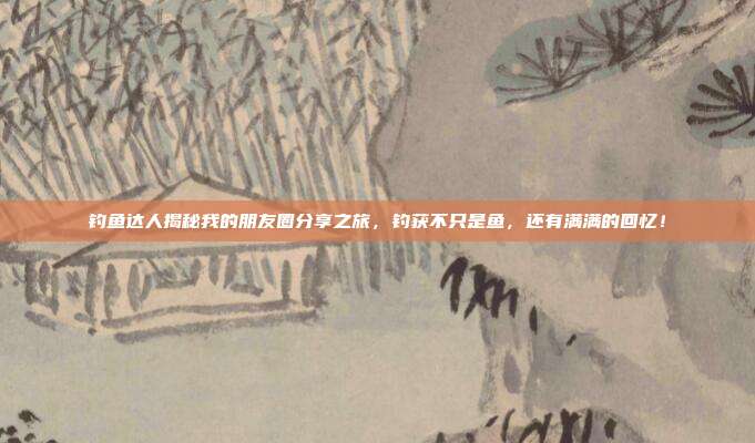 钓鱼达人揭秘我的朋友圈分享之旅，钓获不只是鱼，还有满满的回忆！