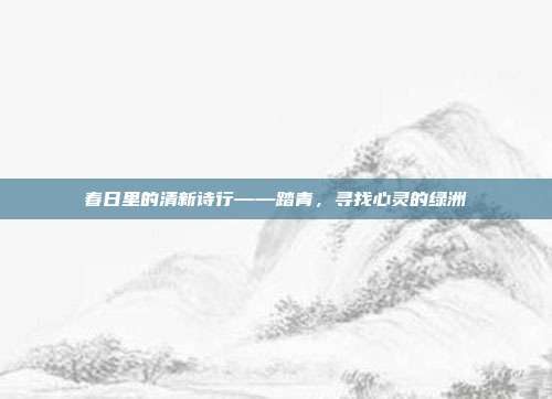 春日里的清新诗行——踏青，寻找心灵的绿洲