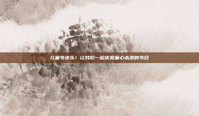 儿童节快乐！让我们一起庆祝童心未泯的节日