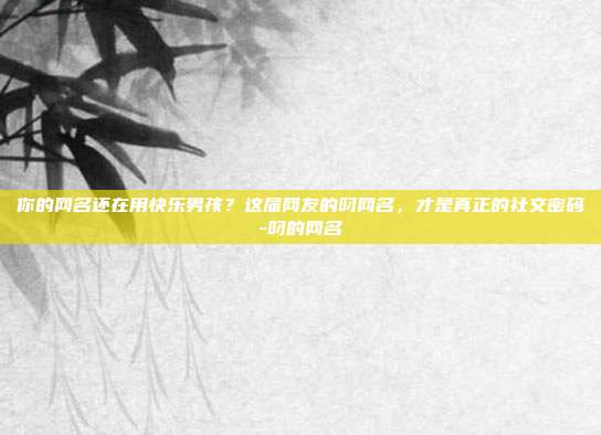你的网名还在用快乐男孩？这届网友的叼网名，才是真正的社交密码-叼的网名