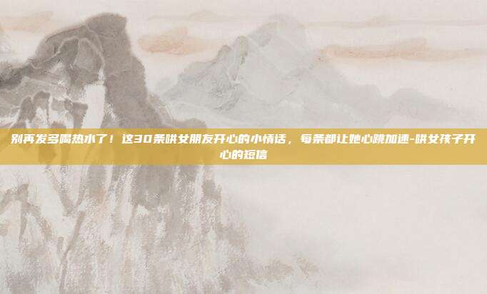 别再发多喝热水了！这30条哄女朋友开心的小情话，每条都让她心跳加速-哄女孩子开心的短信