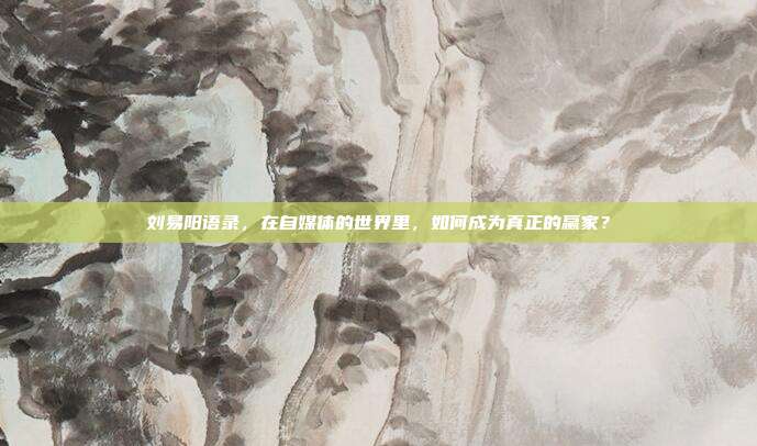 刘易阳语录，在自媒体的世界里，如何成为真正的赢家？