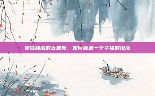 家庭和谐的五重奏，如何营造一个幸福的港湾