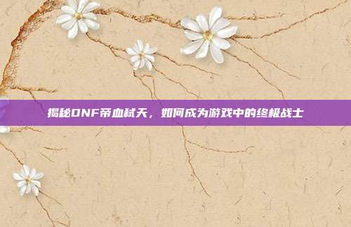 揭秘DNF帝血弑天，如何成为游戏中的终极战士