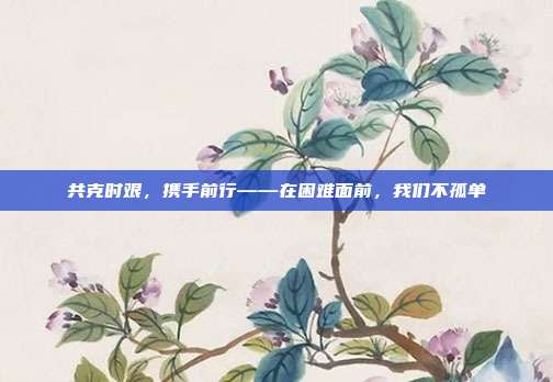 共克时艰，携手前行——在困难面前，我们不孤单
