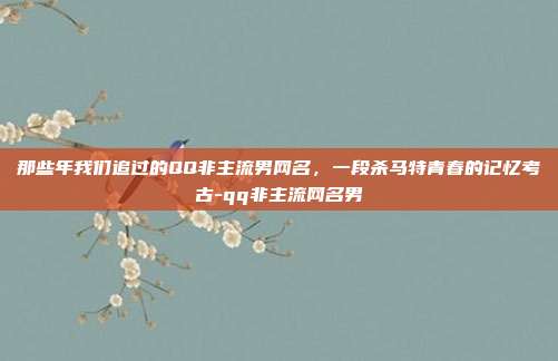 那些年我们追过的QQ非主流男网名，一段杀马特青春的记忆考古-qq非主流网名男