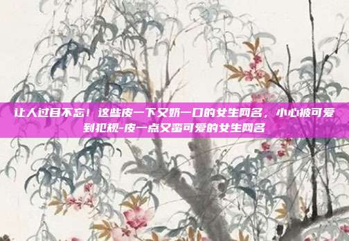 让人过目不忘！这些皮一下又奶一口的女生网名，小心被可爱到犯规-皮一点又蛮可爱的女生网名