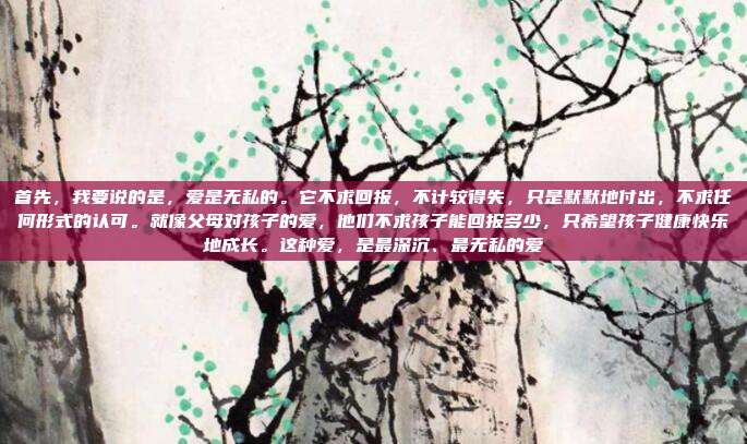 首先，我要说的是，爱是无私的。它不求回报，不计较得失，只是默默地付出，不求任何形式的认可。就像父母对孩子的爱，他们不求孩子能回报多少，只希望孩子健康快乐地成长。这种爱，是最深沉、最无私的爱