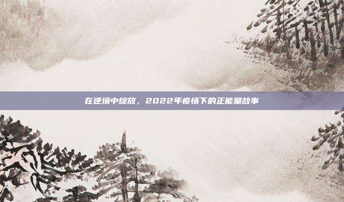在逆境中绽放，2022年疫情下的正能量故事