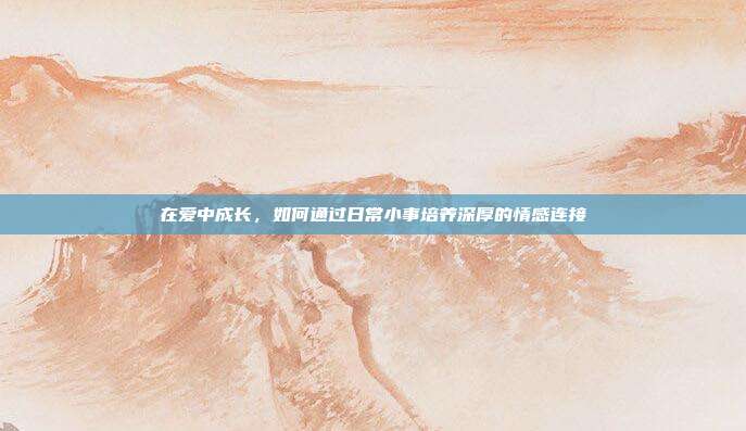 在爱中成长，如何通过日常小事培养深厚的情感连接