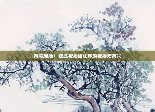 高考加油！这些祝福语让你的祝福更高兴