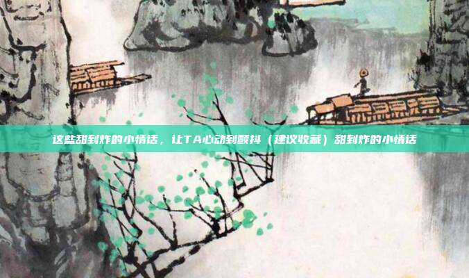 这些甜到炸的小情话，让TA心动到颤抖（建议收藏）甜到炸的小情话