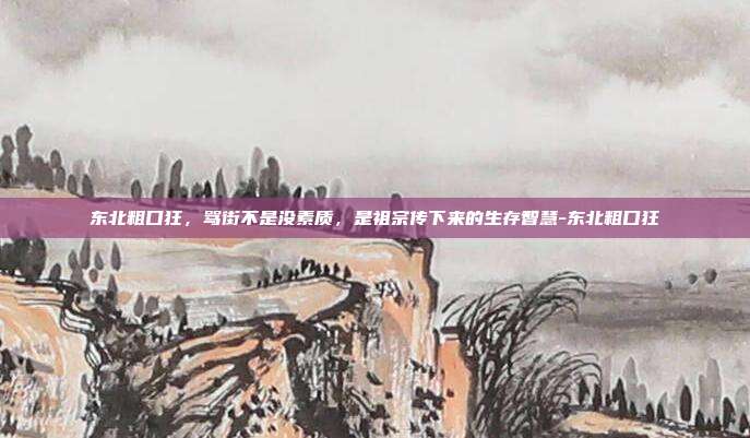 东北粗口狂，骂街不是没素质，是祖宗传下来的生存智慧-东北粗口狂
