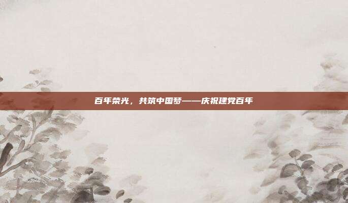 百年荣光，共筑中国梦——庆祝建党百年