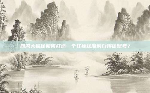 网名大揭秘如何打造一个狂拽炫酷的自媒体账号？