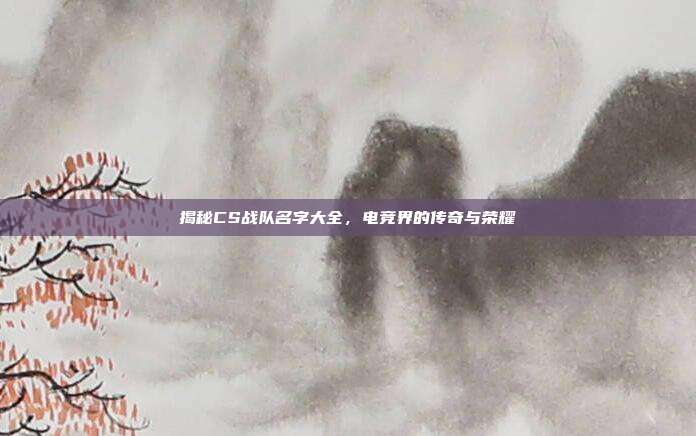 揭秘CS战队名字大全，电竞界的传奇与荣耀