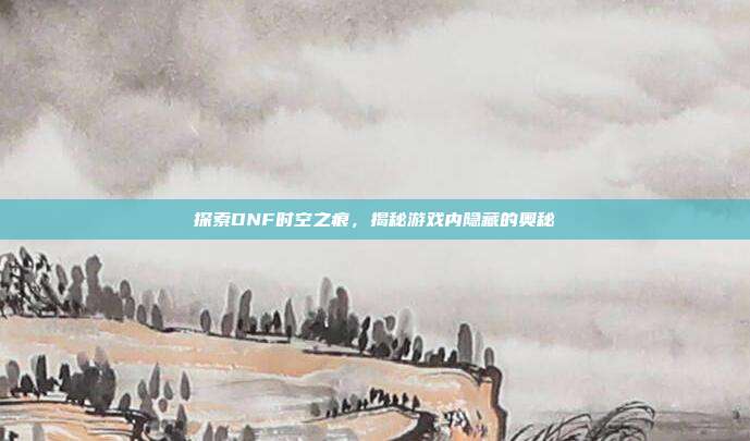 探索DNF时空之痕，揭秘游戏内隐藏的奥秘