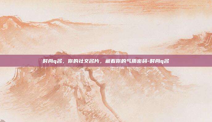 时尚q名，你的社交名片，藏着你的气质密码-时尚q名