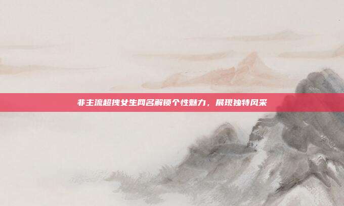 非主流超拽女生网名解锁个性魅力，展现独特风采