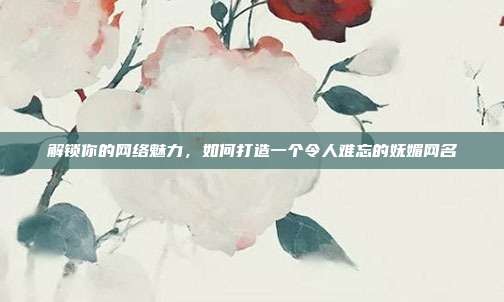 解锁你的网络魅力,如何打造一个令人难忘的妩媚网名