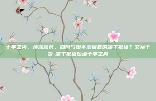 十字之内，情深意长，如何写出不落俗套的端午祝福？文案干货-端午祝福短语十字之内