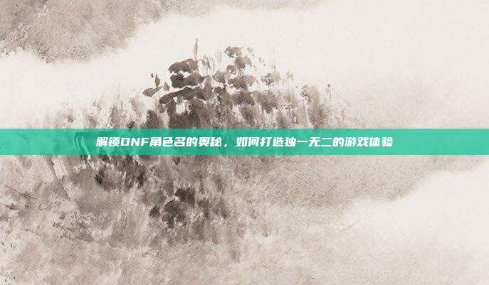 解锁DNF角色名的奥秘,如何打造独一无二的游戏体验