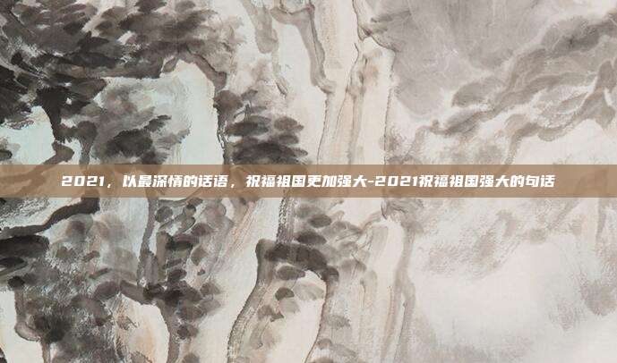 2021，以最深情的话语，祝福祖国更加强大-2021祝福祖国强大的句话