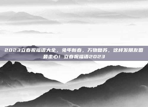 2023立春祝福语大全，兔年新春，万物复苏，这样发朋友圈最走心！立春祝福语2023