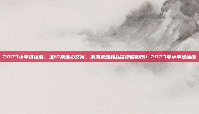 2023小年祝福语，这10条走心文案，发朋友圈和私信都暖到爆！2023年小年祝福语