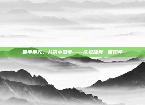 百年荣光,共筑中国梦——庆祝建党一百周年