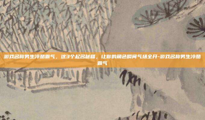 游戏名称男生冷酷霸气，这3个起名秘籍，让你的角色瞬间气场全开-游戏名称男生冷酷霸气