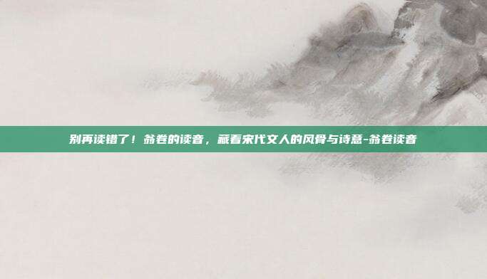 别再读错了！翁卷的读音，藏着宋代文人的风骨与诗意-翁卷读音