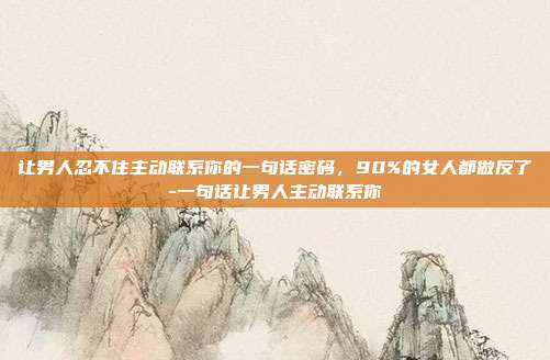 让男人忍不住主动联系你的一句话密码，90%的女人都做反了-一句话让男人主动联系你