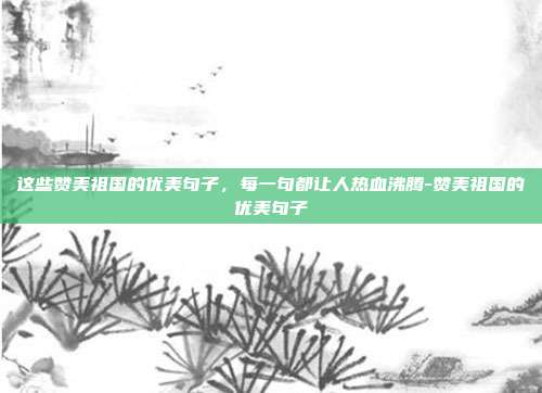 这些赞美祖国的优美句子，每一句都让人热血沸腾-赞美祖国的优美句子