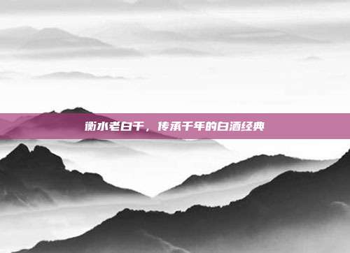 衡水老白干,传承千年的白酒经典