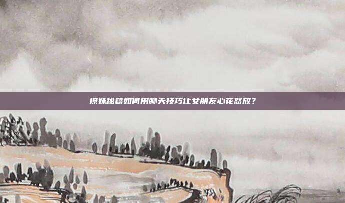 撩妹秘籍如何用聊天技巧让女朋友心花怒放？