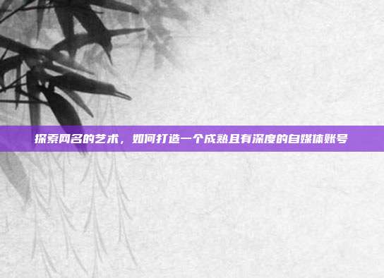 探索网名的艺术,如何打造一个成熟且有深度的自媒体账号