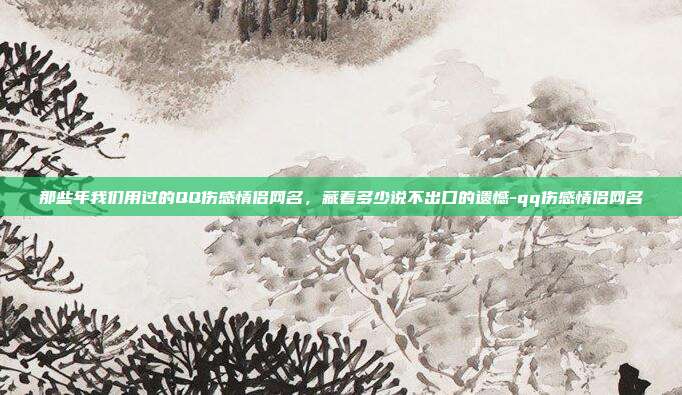 那些年我们用过的QQ伤感情侣网名，藏着多少说不出口的遗憾-qq伤感情侣网名