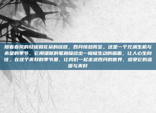 随着春风的轻抚和花朵的绽放，四月悄然而至。这是一个充满生机与希望的季节，它用细腻的笔触描绘出一幅幅生动的画面，让人心生向往。在这个美好的季节里，让我们一起走进四月的世界，感受它的温暖与美好