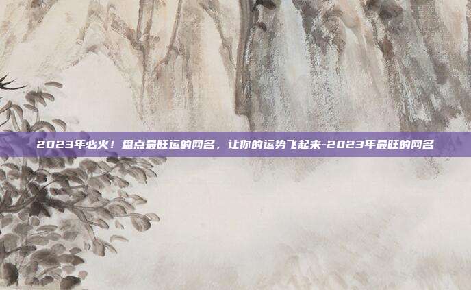 2023年必火！盘点最旺运的网名，让你的运势飞起来-2023年最旺的网名