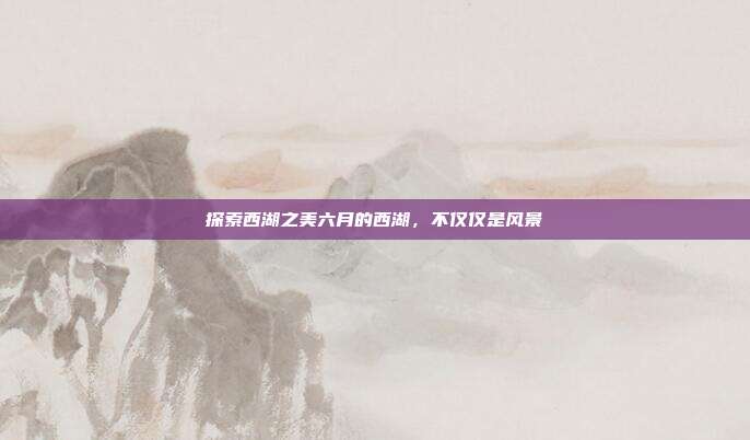 探索西湖之美六月的西湖，不仅仅是风景