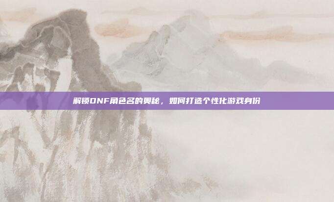 解锁DNF角色名的奥秘,如何打造个性化游戏身份