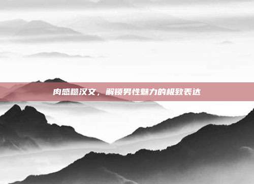 肉感糙汉文,解锁男性魅力的极致表达