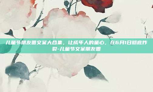 儿童节朋友圈文案大合集，让成年人的童心，在6月1日彻底炸裂-儿童节文案朋友圈