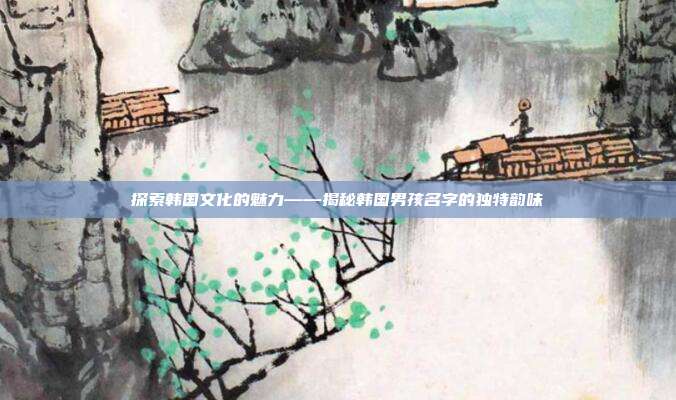 探索韩国文化的魅力——揭秘韩国男孩名字的独特韵味