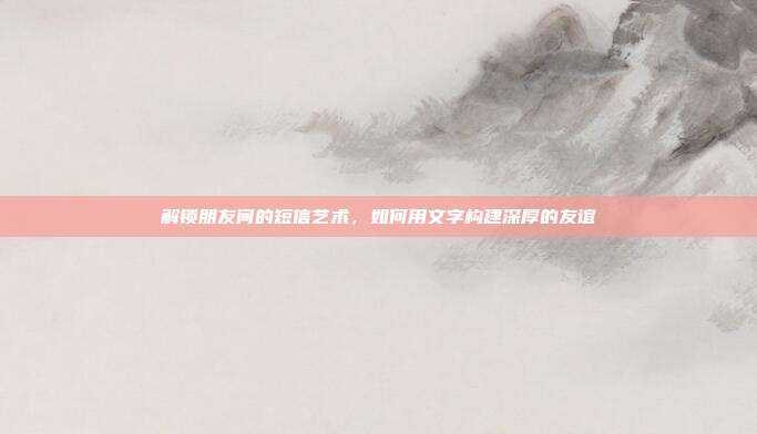 解锁朋友间的短信艺术,如何用文字构建深厚的友谊