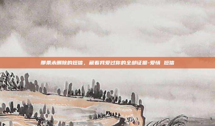 那条未删除的短信，藏着我爱过你的全部证据-爱情 短信