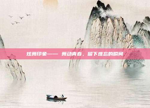 炫舞印象—— 舞动青春,留下难忘的瞬间