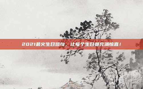 2021最火生日短句，让每个生日都充满惊喜！