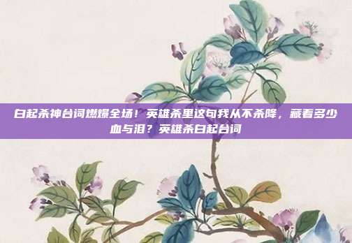 白起杀神台词燃爆全场！英雄杀里这句我从不杀降，藏着多少血与泪？英雄杀白起台词